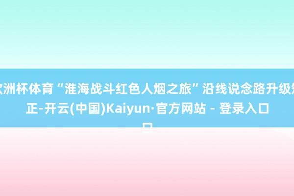 欧洲杯体育“淮海战斗红色人烟之旅”沿线说念路升级矫正-开云(中国)Kaiyun·官方网站 - 登录入口