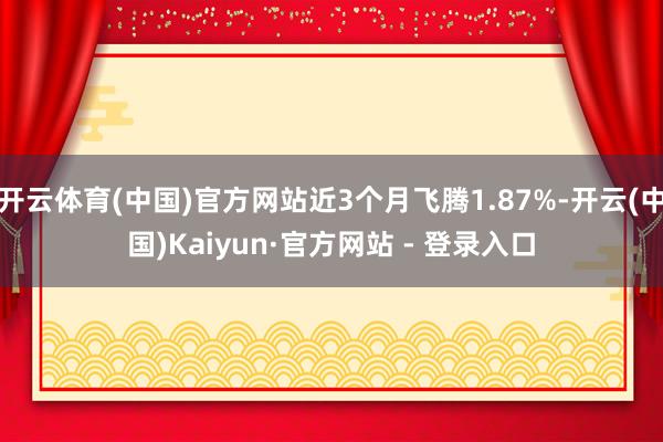 开云体育(中国)官方网站近3个月飞腾1.87%-开云(中国)Kaiyun·官方网站 - 登录入口