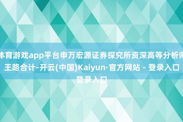 体育游戏app平台申万宏源证券探究所资深高等分析师王路合计-开云(中国)Kaiyun·官方网站 - 登录入口