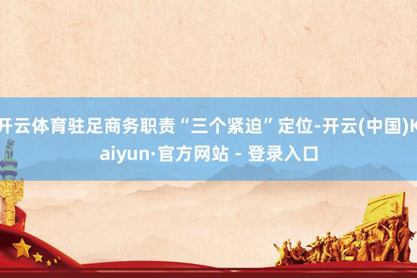 开云体育驻足商务职责“三个紧迫”定位-开云(中国)Kaiyun·官方网站 - 登录入口