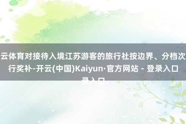 开云体育对接待入境江苏游客的旅行社按边界、分档次进行奖补-开云(中国)Kaiyun·官方网站 - 登录入口