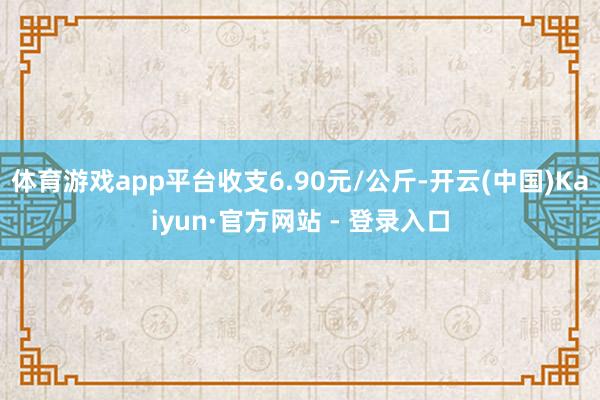 体育游戏app平台收支6.90元/公斤-开云(中国)Kaiyun·官方网站 - 登录入口