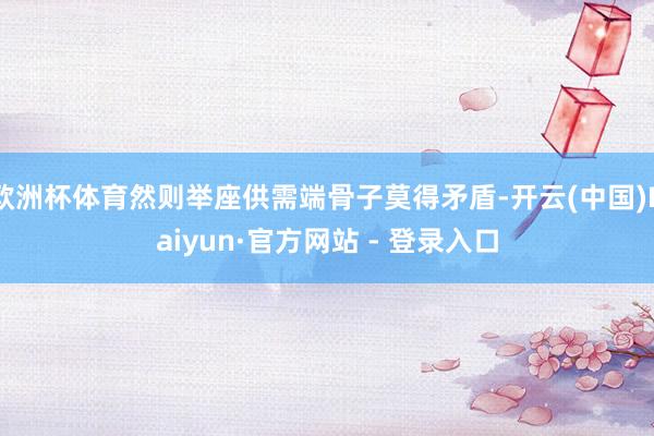 欧洲杯体育然则举座供需端骨子莫得矛盾-开云(中国)Kaiyun·官方网站 - 登录入口