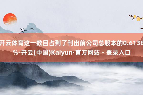 开云体育这一数目占到了刊出前公司总股本的0.6138%-开云(中国)Kaiyun·官方网站 - 登录入口
