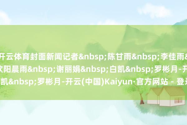 开云体育封面新闻记者&nbsp;陈甘雨&nbsp;李佳雨&nbsp;裁剪&nbsp;欧阳晨雨&nbsp;谢丽娟&nbsp;白凯&nbsp;罗彬月-开云(中国)Kaiyun·官方网站 - 登录入口