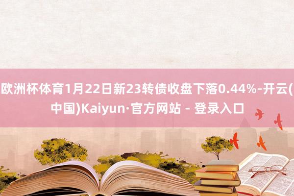 欧洲杯体育1月22日新23转债收盘下落0.44%-开云(中国)Kaiyun·官方网站 - 登录入口