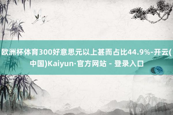 欧洲杯体育300好意思元以上甚而占比44.9%-开云(中国)Kaiyun·官方网站 - 登录入口