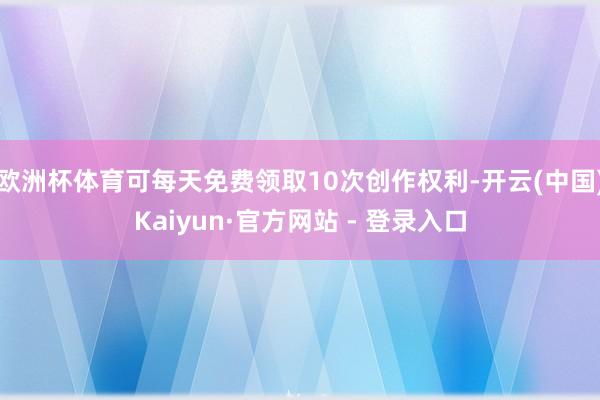 欧洲杯体育可每天免费领取10次创作权利-开云(中国)Kaiyun·官方网站 - 登录入口