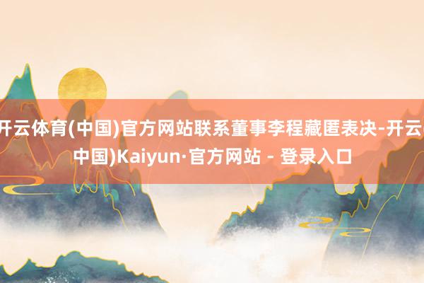 开云体育(中国)官方网站联系董事李程藏匿表决-开云(中国)Kaiyun·官方网站 - 登录入口