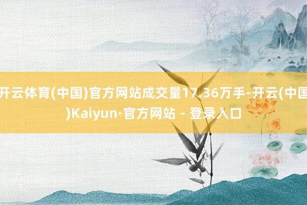 开云体育(中国)官方网站成交量17.36万手-开云(中国)Kaiyun·官方网站 - 登录入口
