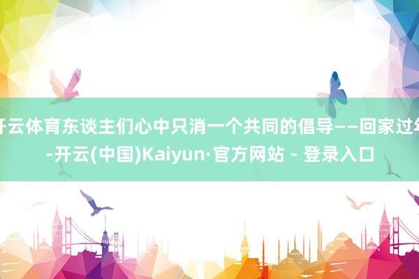 开云体育东谈主们心中只消一个共同的倡导——回家过年-开云(中国)Kaiyun·官方网站 - 登录入口