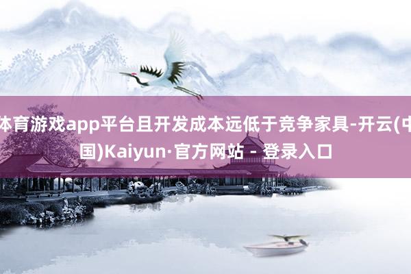 体育游戏app平台且开发成本远低于竞争家具-开云(中国)Kaiyun·官方网站 - 登录入口