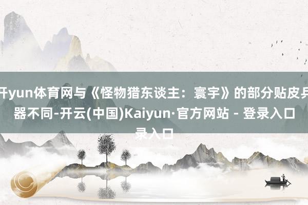 开yun体育网与《怪物猎东谈主：寰宇》的部分贴皮兵器不同-开云(中国)Kaiyun·官方网站 - 登录入口