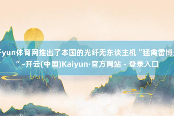 开yun体育网推出了本国的光纤无东谈主机“猛禽雷博夫”-开云(中国)Kaiyun·官方网站 - 登录入口