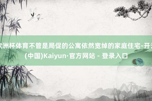 欧洲杯体育不管是局促的公寓依然宽绰的家庭住宅-开云(中国)Kaiyun·官方网站 - 登录入口