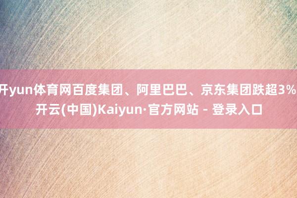 开yun体育网百度集团、阿里巴巴、京东集团跌超3%-开云(中国)Kaiyun·官方网站 - 登录入口