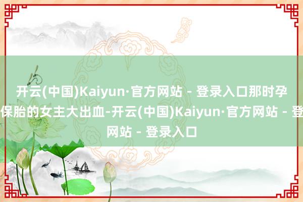 开云(中国)Kaiyun·官方网站 - 登录入口那时孕珠需要保胎的女主大出血-开云(中国)Kaiyun·官方网站 - 登录入口