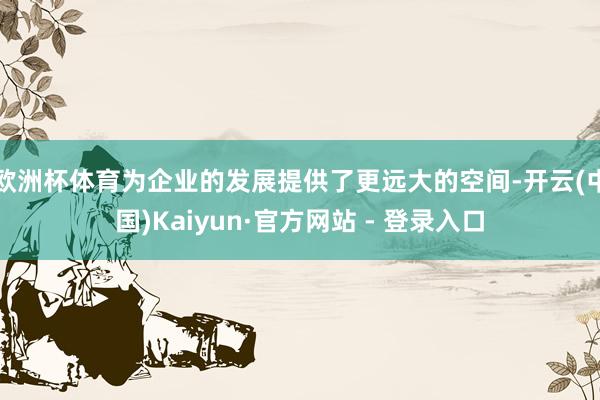 欧洲杯体育为企业的发展提供了更远大的空间-开云(中国)Kaiyun·官方网站 - 登录入口