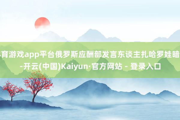体育游戏app平台俄罗斯应酬部发言东谈主扎哈罗娃暗示-开云(中国)Kaiyun·官方网站 - 登录入口