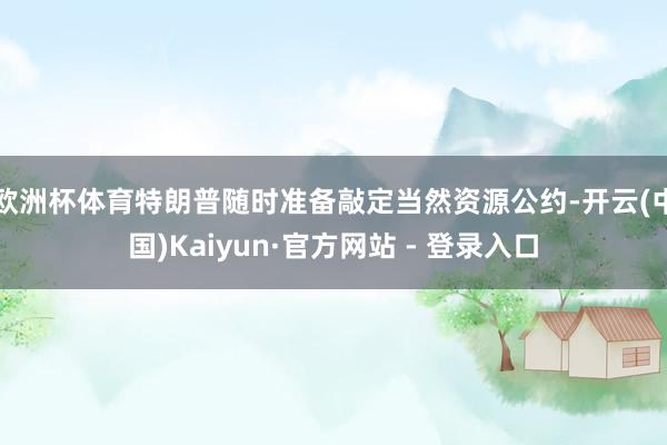 欧洲杯体育特朗普随时准备敲定当然资源公约-开云(中国)Kaiyun·官方网站 - 登录入口