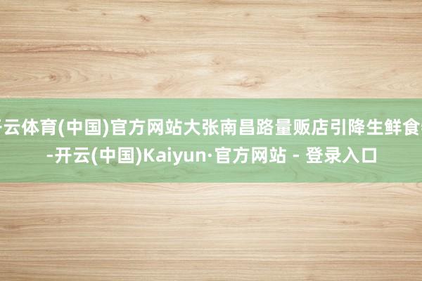 开云体育(中国)官方网站大张南昌路量贩店引降生鲜食物-开云(中国)Kaiyun·官方网站 - 登录入口