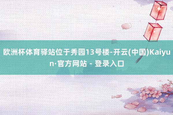 欧洲杯体育驿站位于秀园13号楼-开云(中国)Kaiyun·官方网站 - 登录入口