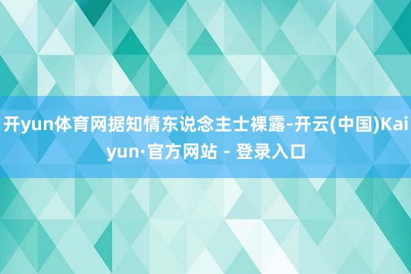 开yun体育网据知情东说念主士裸露-开云(中国)Kaiyun·官方网站 - 登录入口