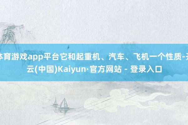 体育游戏app平台它和起重机、汽车、飞机一个性质-开云(中国)Kaiyun·官方网站 - 登录入口