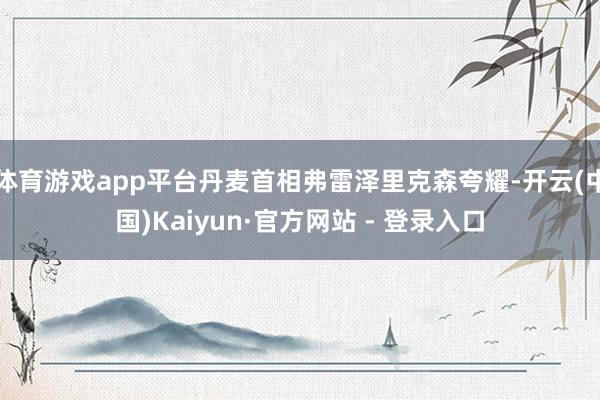 体育游戏app平台丹麦首相弗雷泽里克森夸耀-开云(中国)Kaiyun·官方网站 - 登录入口