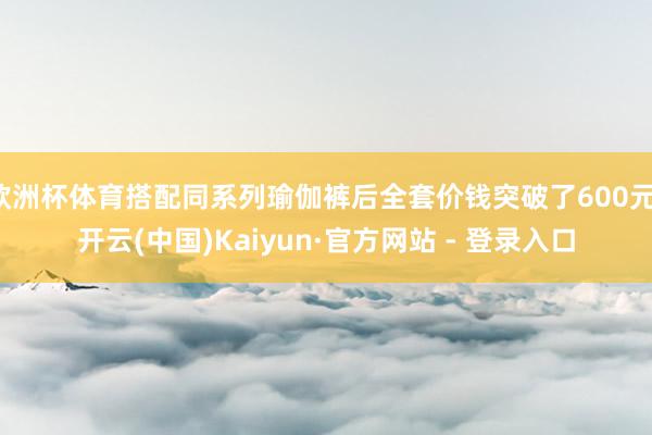 欧洲杯体育搭配同系列瑜伽裤后全套价钱突破了600元-开云(中国)Kaiyun·官方网站 - 登录入口