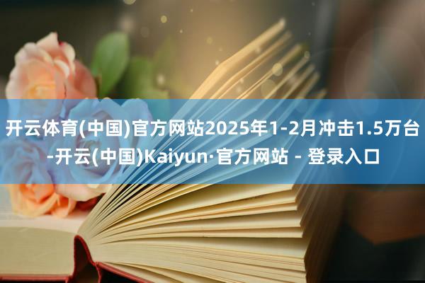 开云体育(中国)官方网站2025年1-2月冲击1.5万台-开云(中国)Kaiyun·官方网站 - 登录入口