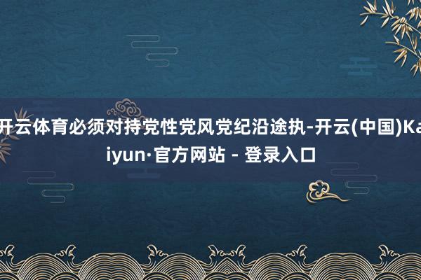 开云体育必须对持党性党风党纪沿途执-开云(中国)Kaiyun·官方网站 - 登录入口