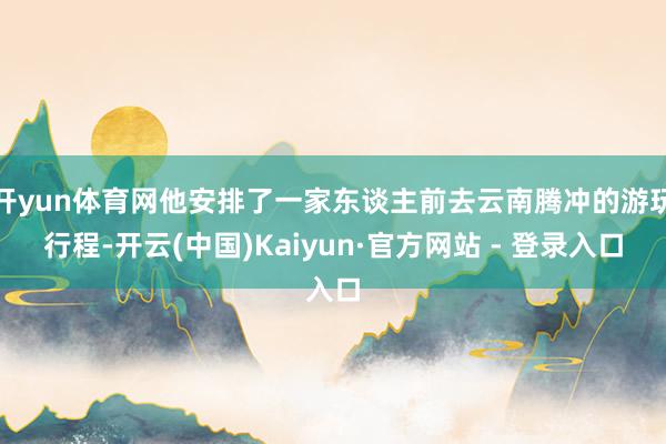 开yun体育网他安排了一家东谈主前去云南腾冲的游玩行程-开云(中国)Kaiyun·官方网站 - 登录入口