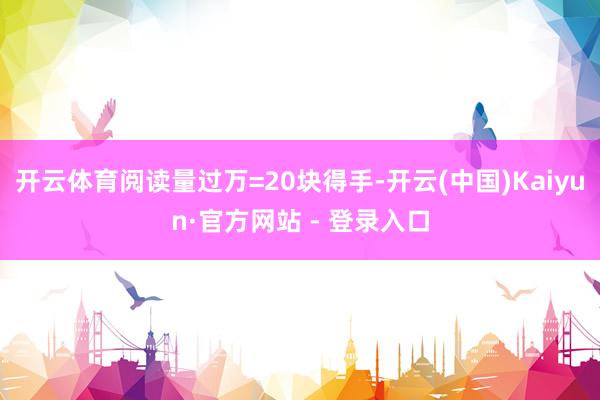 开云体育阅读量过万=20块得手-开云(中国)Kaiyun·官方网站 - 登录入口