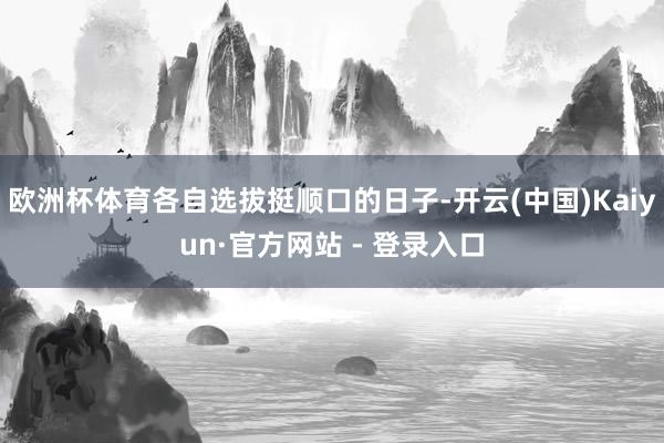 欧洲杯体育各自选拔挺顺口的日子-开云(中国)Kaiyun·官方网站 - 登录入口
