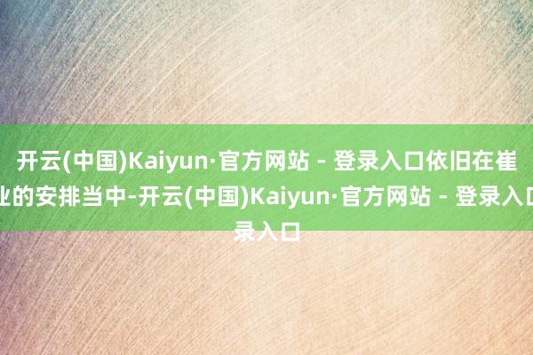 开云(中国)Kaiyun·官方网站 - 登录入口依旧在崔业的安排当中-开云(中国)Kaiyun·官方网站 - 登录入口