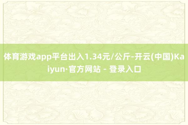 体育游戏app平台出入1.34元/公斤-开云(中国)Kaiyun·官方网站 - 登录入口