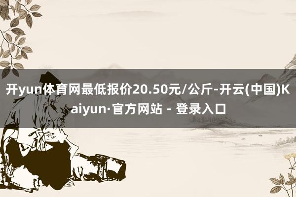 开yun体育网最低报价20.50元/公斤-开云(中国)Kaiyun·官方网站 - 登录入口