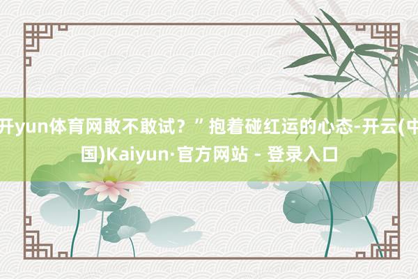 开yun体育网敢不敢试？”抱着碰红运的心态-开云(中国)Kaiyun·官方网站 - 登录入口