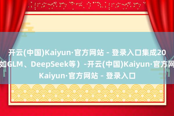 开云(中国)Kaiyun·官方网站 - 登录入口集成20余款大模子（如GLM、DeepSeek等）-开云(中国)Kaiyun·官方网站 - 登录入口