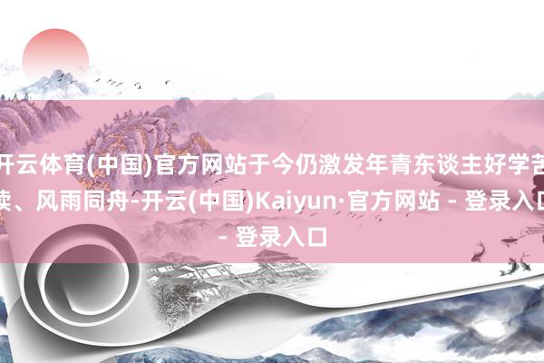 开云体育(中国)官方网站于今仍激发年青东谈主好学苦读、风雨同舟-开云(中国)Kaiyun·官方网站 - 登录入口