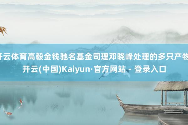 开云体育高毅金钱驰名基金司理邓晓峰处理的多只产物-开云(中国)Kaiyun·官方网站 - 登录入口