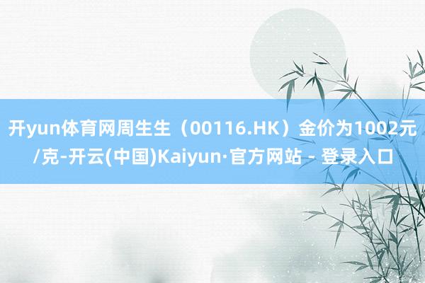开yun体育网周生生（00116.HK）金价为1002元/克-开云(中国)Kaiyun·官方网站 - 登录入口