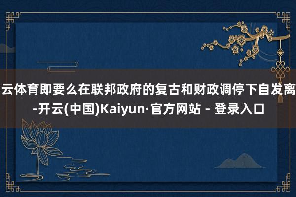 开云体育即要么在联邦政府的复古和财政调停下自发离开-开云(中国)Kaiyun·官方网站 - 登录入口