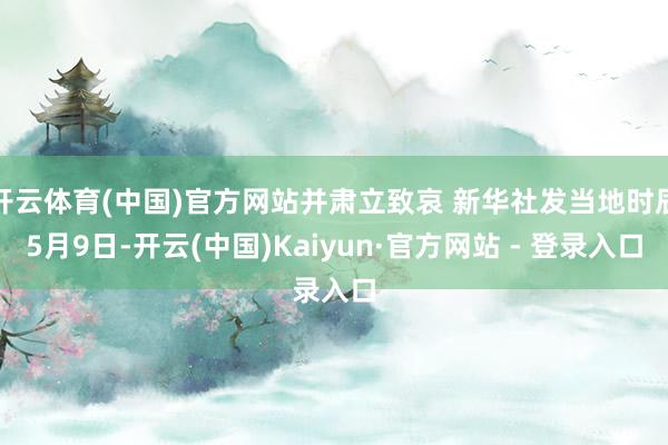 开云体育(中国)官方网站并肃立致哀 新华社发当地时辰5月9日-开云(中国)Kaiyun·官方网站 - 登录入口
