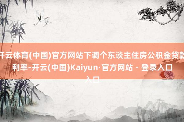 开云体育(中国)官方网站下调个东谈主住房公积金贷款利率-开云(中国)Kaiyun·官方网站 - 登录入口