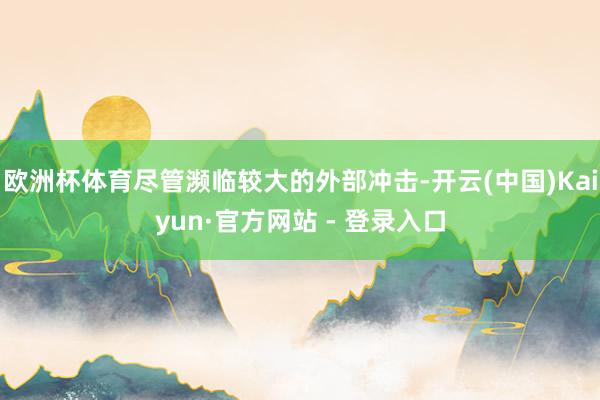 欧洲杯体育尽管濒临较大的外部冲击-开云(中国)Kaiyun·官方网站 - 登录入口