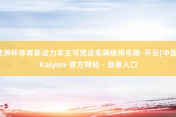 欧洲杯体育新动力车主可凭证车辆使用年限-开云(中国)Kaiyun·官方网站 - 登录入口