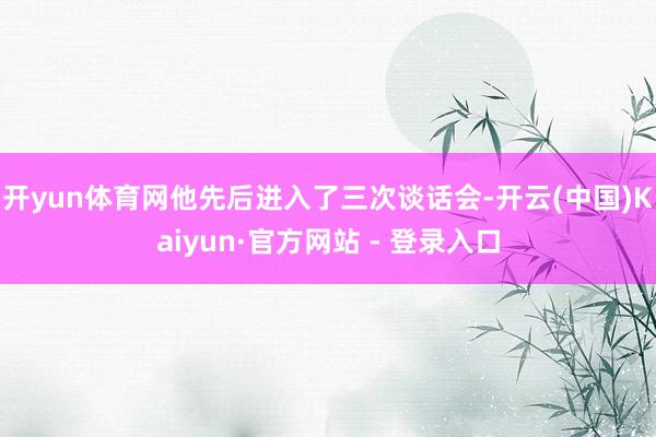 开yun体育网他先后进入了三次谈话会-开云(中国)Kaiyun·官方网站 - 登录入口