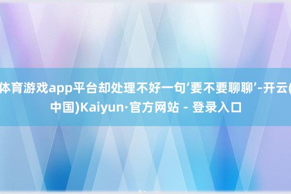 体育游戏app平台却处理不好一句‘要不要聊聊’-开云(中国)Kaiyun·官方网站 - 登录入口